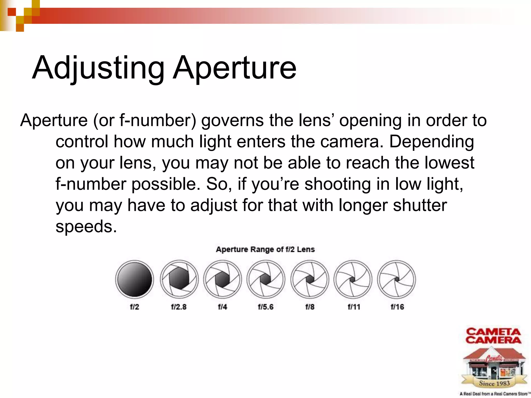Adjusting Aperture
Aperture (or f-number) governs the lens’ opening in order to
control how much light enters the camera. Depending
on your lens, you may not be able to reach the lowest
f-number possible. So, if you’re shooting in low light,
you may have to adjust for that with longer shutter
speeds.
 