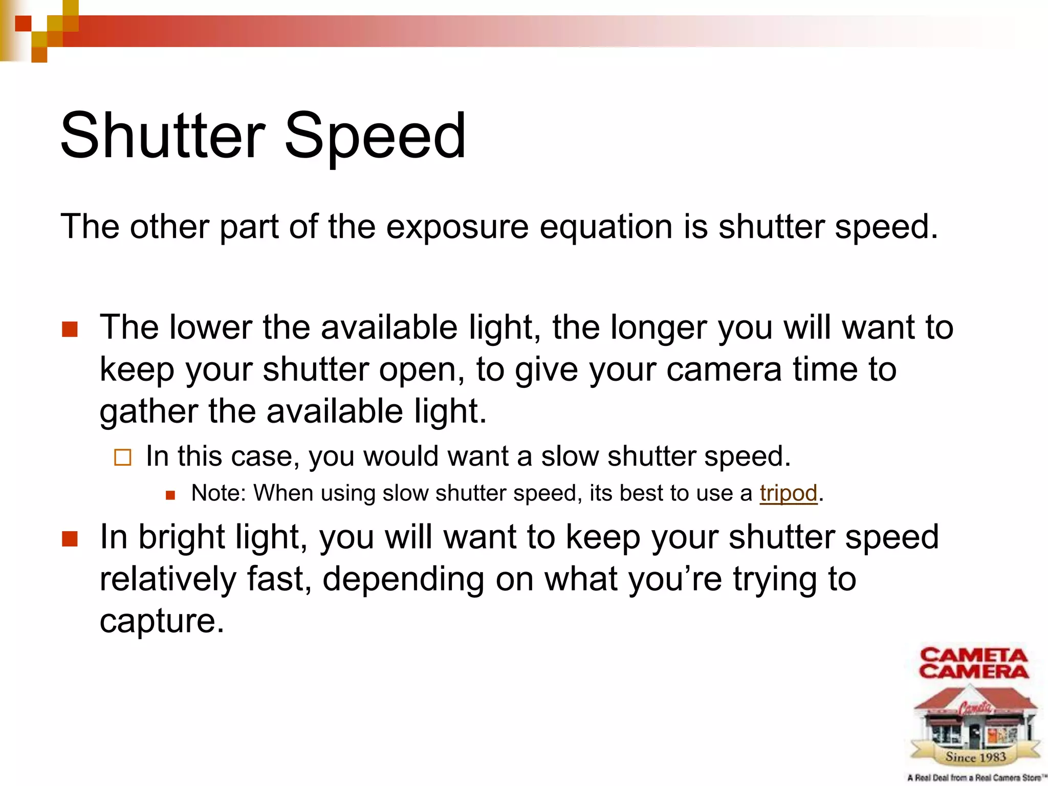 Shutter Speed
The other part of the exposure equation is shutter speed.
 The lower the available light, the longer you will want to
keep your shutter open, to give your camera time to
gather the available light.
 In this case, you would want a slow shutter speed.
 Note: When using slow shutter speed, its best to use a tripod.
 In bright light, you will want to keep your shutter speed
relatively fast, depending on what you’re trying to
capture.
 