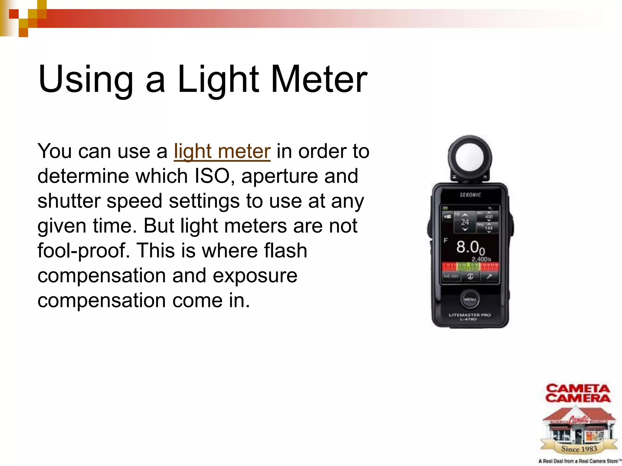 Using a Light Meter
You can use a light meter in order to
determine which ISO, aperture and
shutter speed settings to use at any
given time. But light meters are not
fool-proof. This is where flash
compensation and exposure
compensation come in.
 