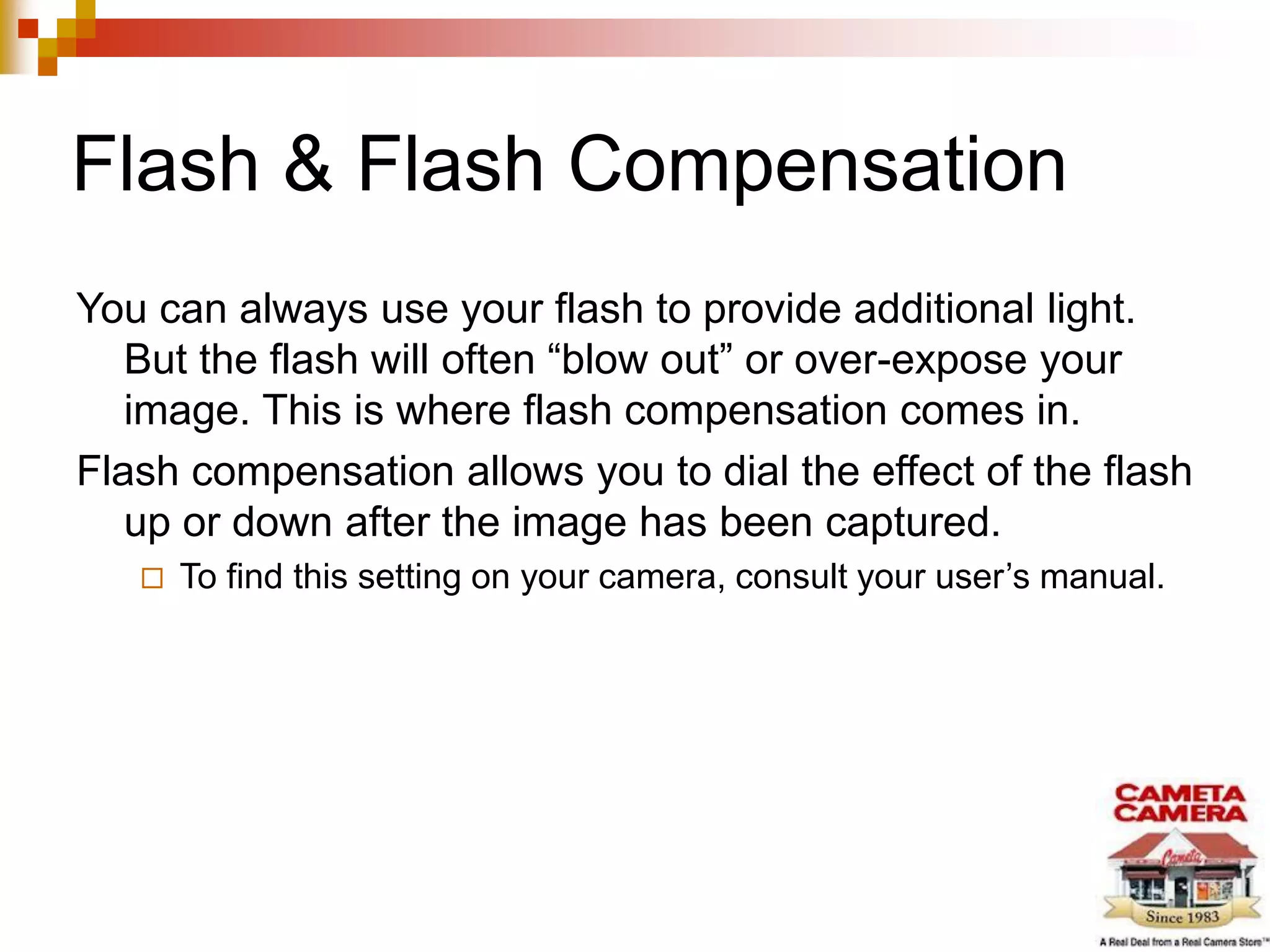 Flash & Flash Compensation
You can always use your flash to provide additional light.
But the flash will often “blow out” or over-expose your
image. This is where flash compensation comes in.
Flash compensation allows you to dial the effect of the flash
up or down after the image has been captured.
 To find this setting on your camera, consult your user’s manual.
 