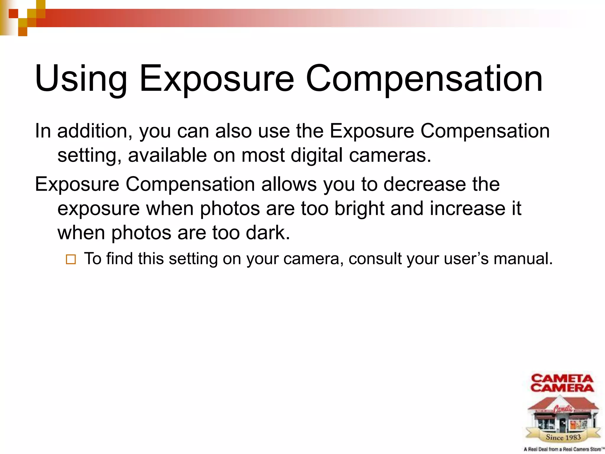 Using Exposure Compensation
In addition, you can also use the Exposure Compensation
setting, available on most digital cameras.
Exposure Compensation allows you to decrease the
exposure when photos are too bright and increase it
when photos are too dark.
 To find this setting on your camera, consult your user’s manual.
 