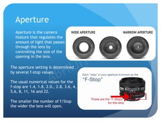 Aperture
Aperture is the camera
feature that regulates the
amount of light that passes
through the lens by
controlling the size of the
opening in the lens.
The aperture setting is determined
by several f-stop values.
The usual numerical values for the
f-stop are 1.4, 1.8, 2.0., 2.8, 3.6, 4,
5.6, 8, 11, 16 and 22.
The smaller the number of f/Stop
the wider the lens will open.
 