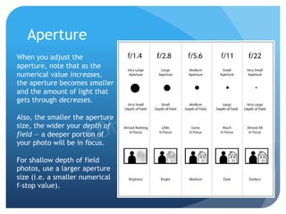 Aperture
When you adjust the
aperture, note that as the
numerical value increases,
the aperture becomes smaller
and the amount of light that
gets through decreases.
Also, the smaller the aperture
size, the wider your depth of
field — a deeper portion of
your photo will be in focus.
For shallow depth of field
photos, use a larger aperture
size (i.e. a smaller numerical
f-stop value).
 