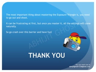 THANK YOU
The most important thing about mastering the Exposure Triangle is, you need
to go out and shoot.
It can be frustrating at first, but once you master it, all the settings will come
naturally.
So go crash over this barrier and have fun!
You can reach me at
abhijitghosh123@gmail.com
 