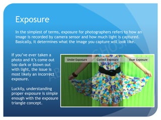 Exposure
In the simplest of terms, exposure for photographers refers to how an
image is recorded by camera sensor and how much light is captured.
Basically, it determines what the image you capture will look like.
If you’ve ever taken a
photo and it’s come out
too dark or blown out
with light, the issue is
most likely an incorrect
exposure.
Luckily, understanding
proper exposure is simple
enough with the exposure
triangle concept.
 