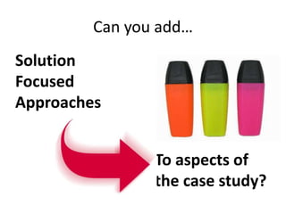 Can you add…
To aspects of
the case study?
Solution
Focused
Approaches
 