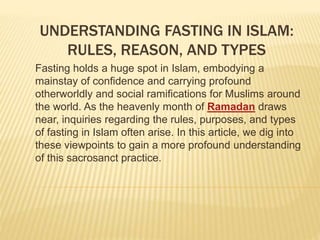 UNDERSTANDING FASTING IN ISLAM:
RULES, REASON, AND TYPES
Fasting holds a huge spot in Islam, embodying a
mainstay of confidence and carrying profound
otherworldly and social ramifications for Muslims around
the world. As the heavenly month of Ramadan draws
near, inquiries regarding the rules, purposes, and types
of fasting in Islam often arise. In this article, we dig into
these viewpoints to gain a more profound understanding
of this sacrosanct practice.
 