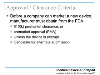 Approval / Clearance Criteria Before a company can market a new device, manufacturer must obtain from the FDA 510(k) premarket clearance, or  premarket approval (PMA) Unless the device is exempt Candidate for alternate submission 
