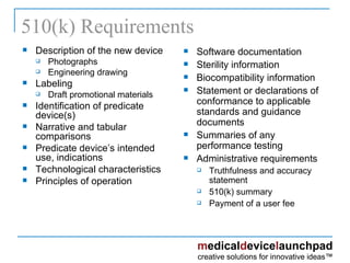 510(k) Requirements Description of the new device Photographs Engineering drawing Labeling  Draft promotional materials Identification of predicate device(s) Narrative and tabular comparisons Predicate device’s intended use, indications Technological characteristics Principles of operation Software documentation Sterility information Biocompatibility information Statement or declarations of conformance to applicable standards and guidance documents Summaries of any performance testing Administrative requirements Truthfulness and accuracy statement 510(k) summary Payment of a user fee 
