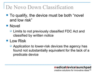 De Novo Down Classification To qualify, the device must be both “novel and low risk” Novel Limits to not previously classified FDC Act and classified by written notice Low Risk  Application to lower-risk devices the agency has found not substantially equivalent for the lack of a predicate device 