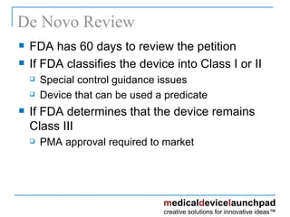 De Novo Review FDA has 60 days to review the petition If FDA classifies the device into Class I or II Special control guidance issues Device that can be used a predicate If FDA determines that the device remains Class III PMA approval required to market 