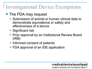 Investigational Device Exemptions The FDA may request Submission of animal or human clinical data to demonstrate equivalence or safety and effectiveness of a device Significant risk Prior approval by an Institutional Review Board (IRB) Informed consent of patients FDA approval of an IDE application 