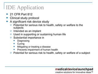 IDE Application 21 CFR Part 812 Clinical study protocol  A significant risk device study  Potential for serious risk to health, safety or welfare to the subjects Intended as an implant Used in supporting or sustaining human life Substantial importance in Diagnosing Curing Mitigating or treating a disease Prevents impairment of human health Potential for serious risk to health, safety or welfare of a subject 