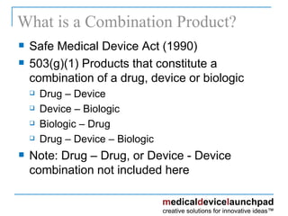 What is a Combination Product? Safe Medical Device Act (1990) 503(g)(1) Products that constitute a combination of a drug, device or biologic Drug – Device Device – Biologic Biologic – Drug Drug – Device – Biologic Note: Drug – Drug, or Device - Device  combination not included here 