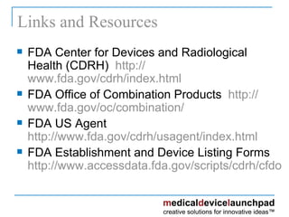 Links and Resources FDA Center for Devices and Radiological Health (CDRH)  http:// www.fda.gov/cdrh/index.html FDA Office of Combination Products  http:// www.fda.gov/oc/combination / FDA US Agent http:// www.fda.gov/cdrh/usagent/index.html FDA Establishment and Device Listing Forms http://www.accessdata.fda.gov/scripts/cdrh/cfdocs/cfRL/printforms.cfm   