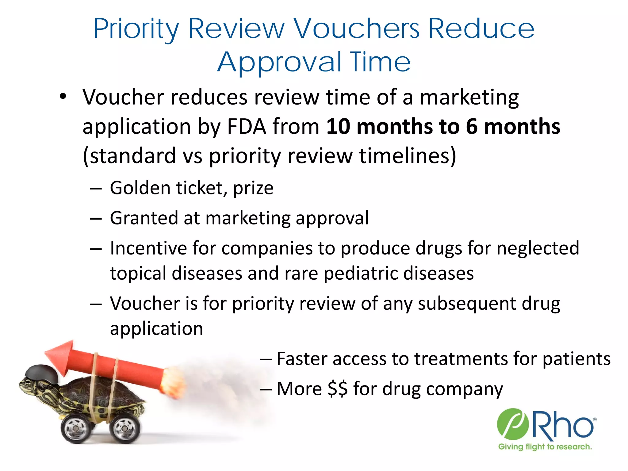 Priority Review Vouchers Reduce
Approval Time
• Voucher reduces review time of a marketing
application by FDA from 10 months to 6 months
(standard vs priority review timelines)
– Golden ticket, prize
– Granted at marketing approval
– Incentive for companies to produce drugs for neglected
topical diseases and rare pediatric diseases
– Voucher is for priority review of any subsequent drug
application
– Faster access to treatments for patients
– More $$ for drug company
 