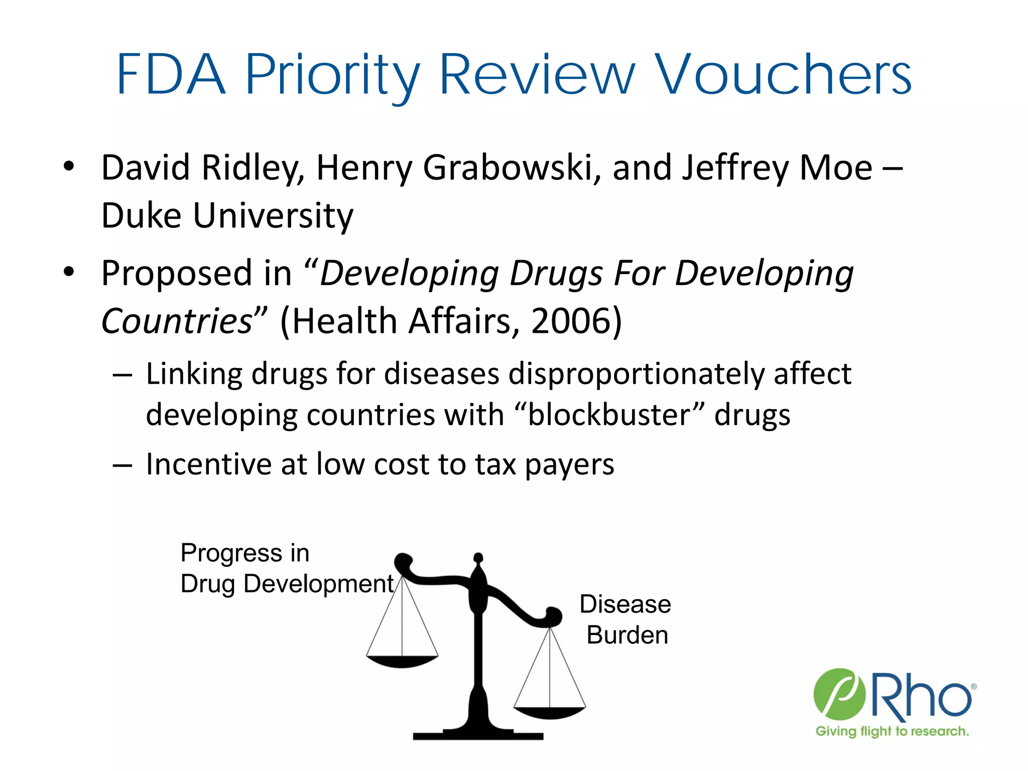 FDA Priority Review Vouchers
• David Ridley, Henry Grabowski, and Jeffrey Moe –
Duke University
• Proposed in “Developing Drugs For Developing
Countries” (Health Affairs, 2006)
– Linking drugs for diseases disproportionately affect
developing countries with “blockbuster” drugs
– Incentive at low cost to tax payers
Disease
Burden
Progress in
Drug Development
 