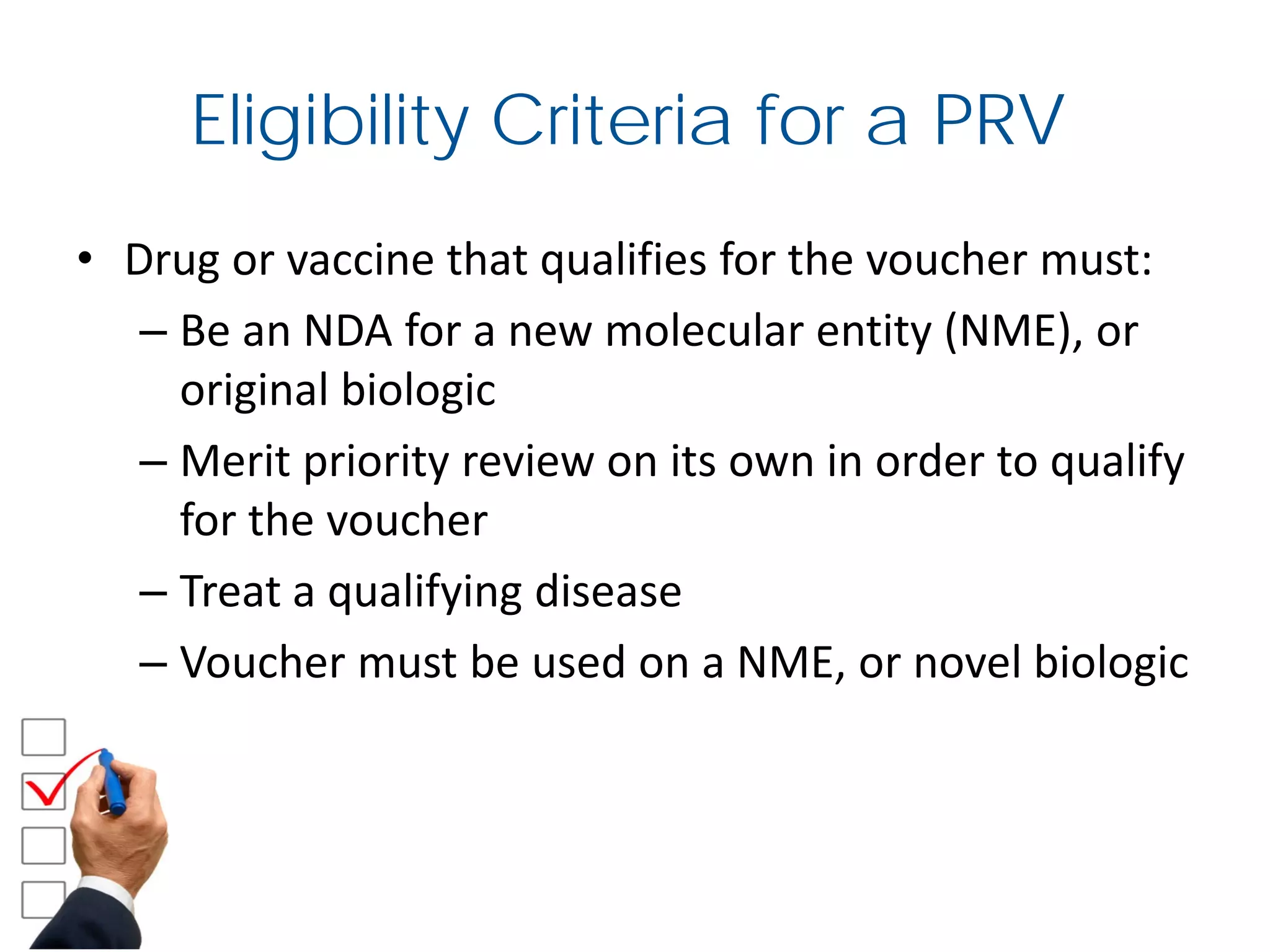 Eligibility Criteria for a PRV
• Drug or vaccine that qualifies for the voucher must:
– Be an NDA for a new molecular entity (NME), or
original biologic
– Merit priority review on its own in order to qualify
for the voucher
– Treat a qualifying disease
– Voucher must be used on a NME, or novel biologic
 