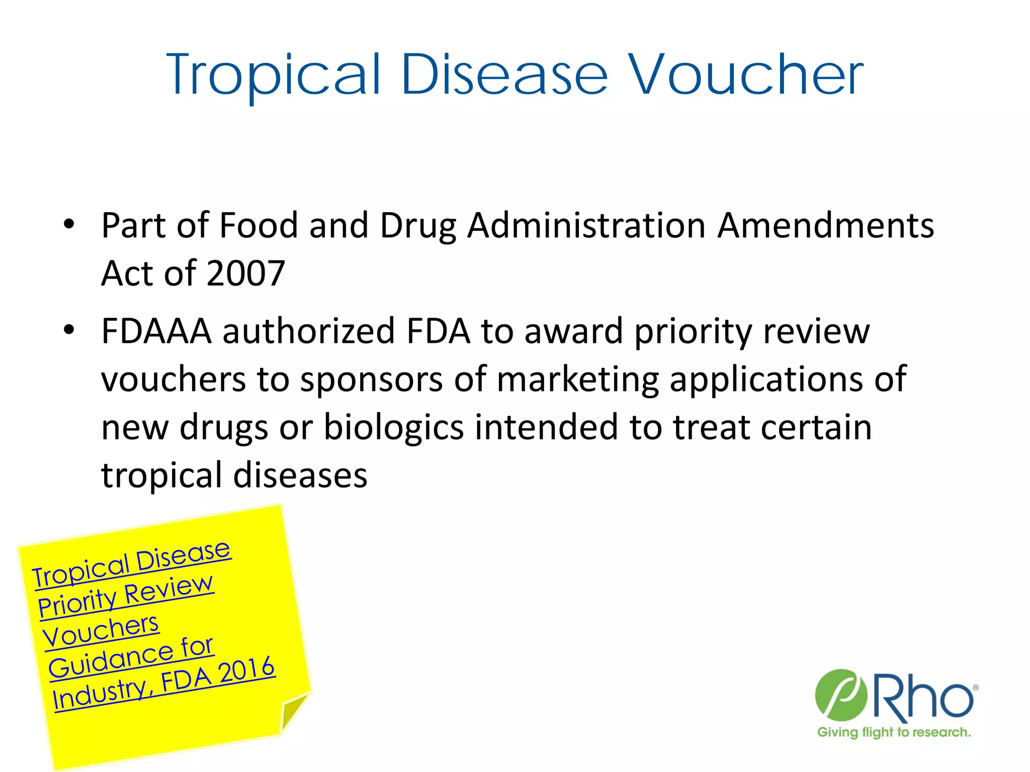 Tropical Disease Voucher
• Part of Food and Drug Administration Amendments
Act of 2007
• FDAAA authorized FDA to award priority review
vouchers to sponsors of marketing applications of
new drugs or biologics intended to treat certain
tropical diseases
 