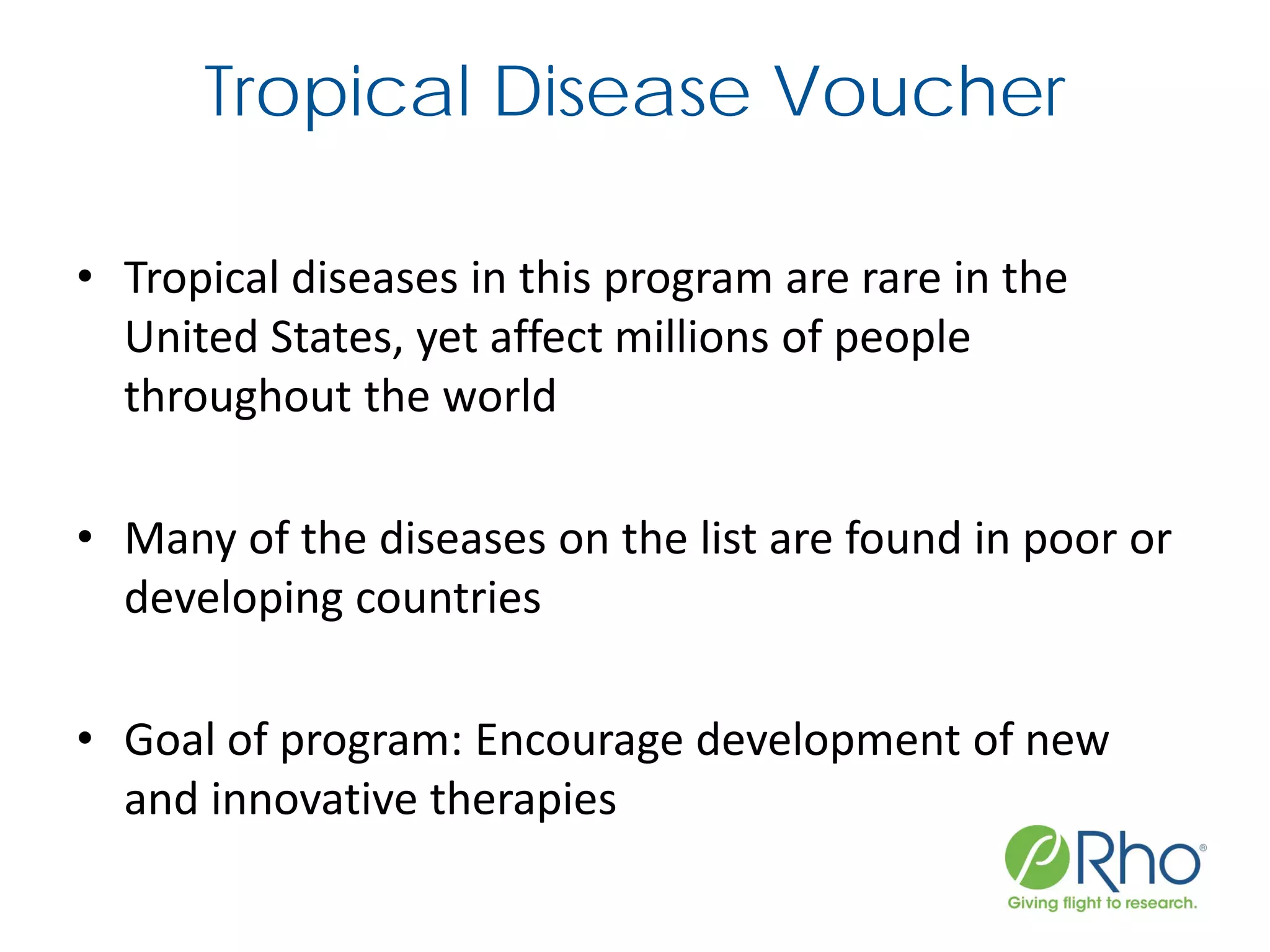 Tropical Disease Voucher
• Tropical diseases in this program are rare in the
United States, yet affect millions of people
throughout the world
• Many of the diseases on the list are found in poor or
developing countries
• Goal of program: Encourage development of new
and innovative therapies
 