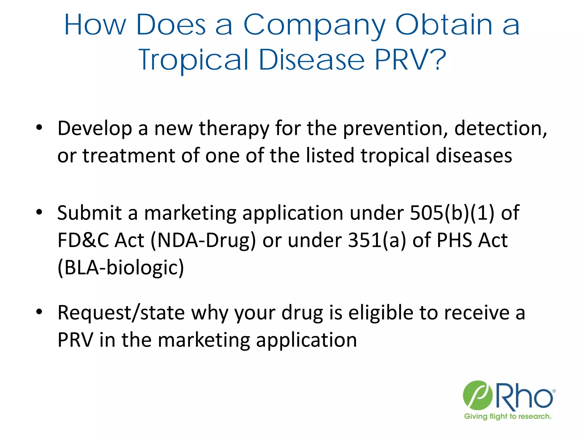 How Does a Company Obtain a
Tropical Disease PRV?
• Develop a new therapy for the prevention, detection,
or treatment of one of the listed tropical diseases
• Submit a marketing application under 505(b)(1) of
FD&C Act (NDA-Drug) or under 351(a) of PHS Act
(BLA-biologic)
• Request/state why your drug is eligible to receive a
PRV in the marketing application
 
