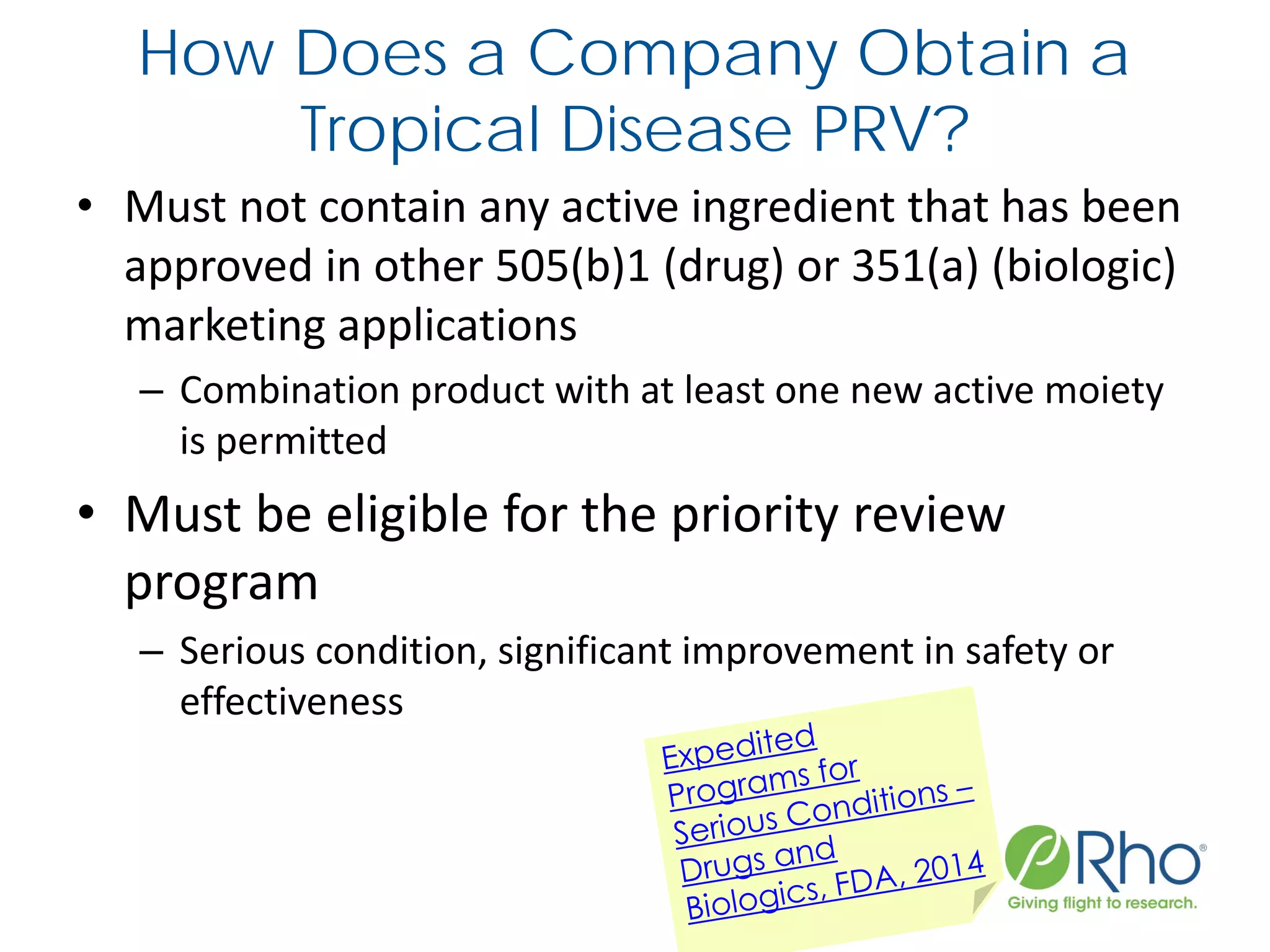 How Does a Company Obtain a
Tropical Disease PRV?
• Must not contain any active ingredient that has been
approved in other 505(b)1 (drug) or 351(a) (biologic)
marketing applications
– Combination product with at least one new active moiety
is permitted
• Must be eligible for the priority review
program
– Serious condition, significant improvement in safety or
effectiveness
 