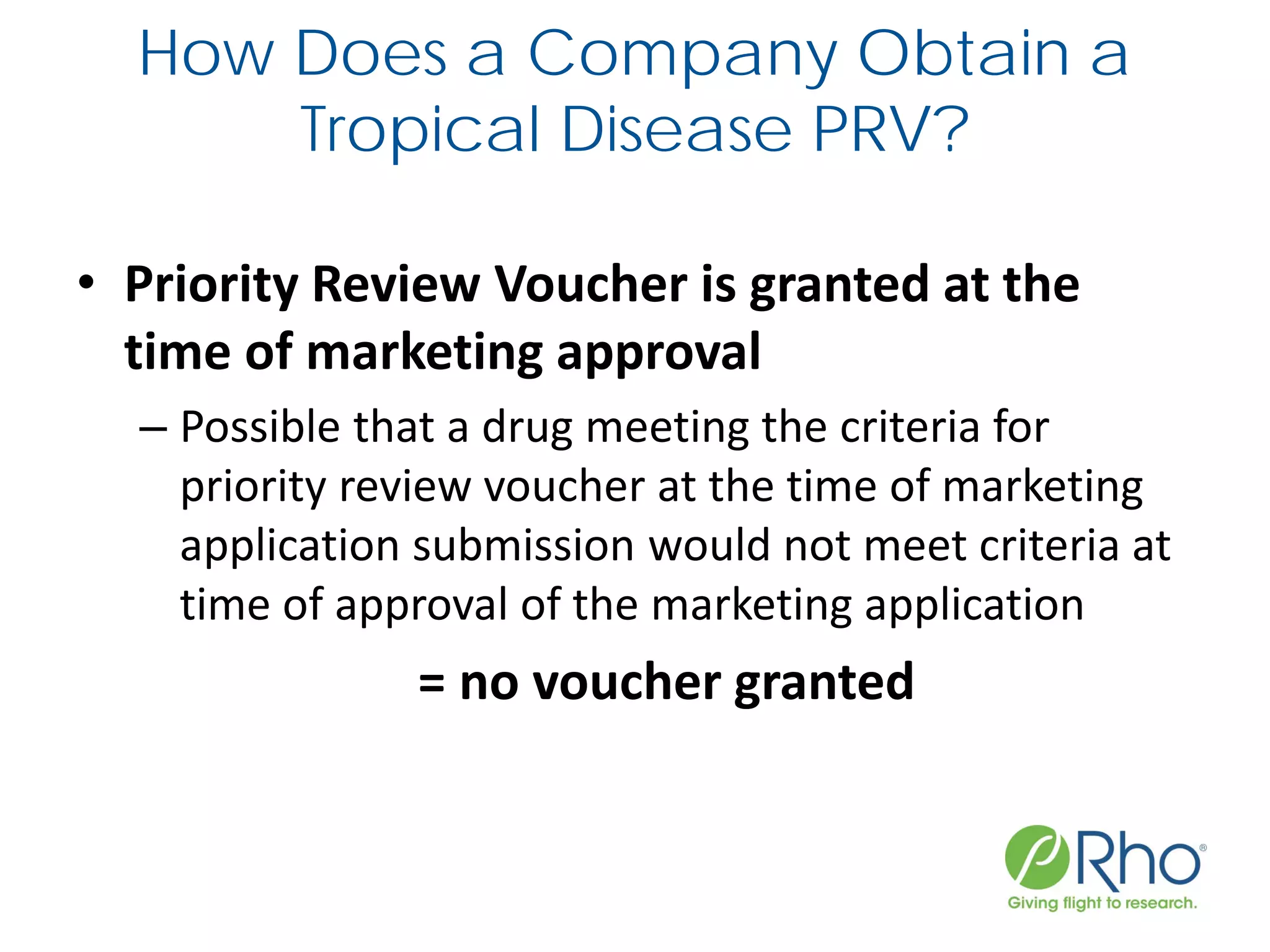 How Does a Company Obtain a
Tropical Disease PRV?
• Priority Review Voucher is granted at the
time of marketing approval
– Possible that a drug meeting the criteria for
priority review voucher at the time of marketing
application submission would not meet criteria at
time of approval of the marketing application
= no voucher granted
 