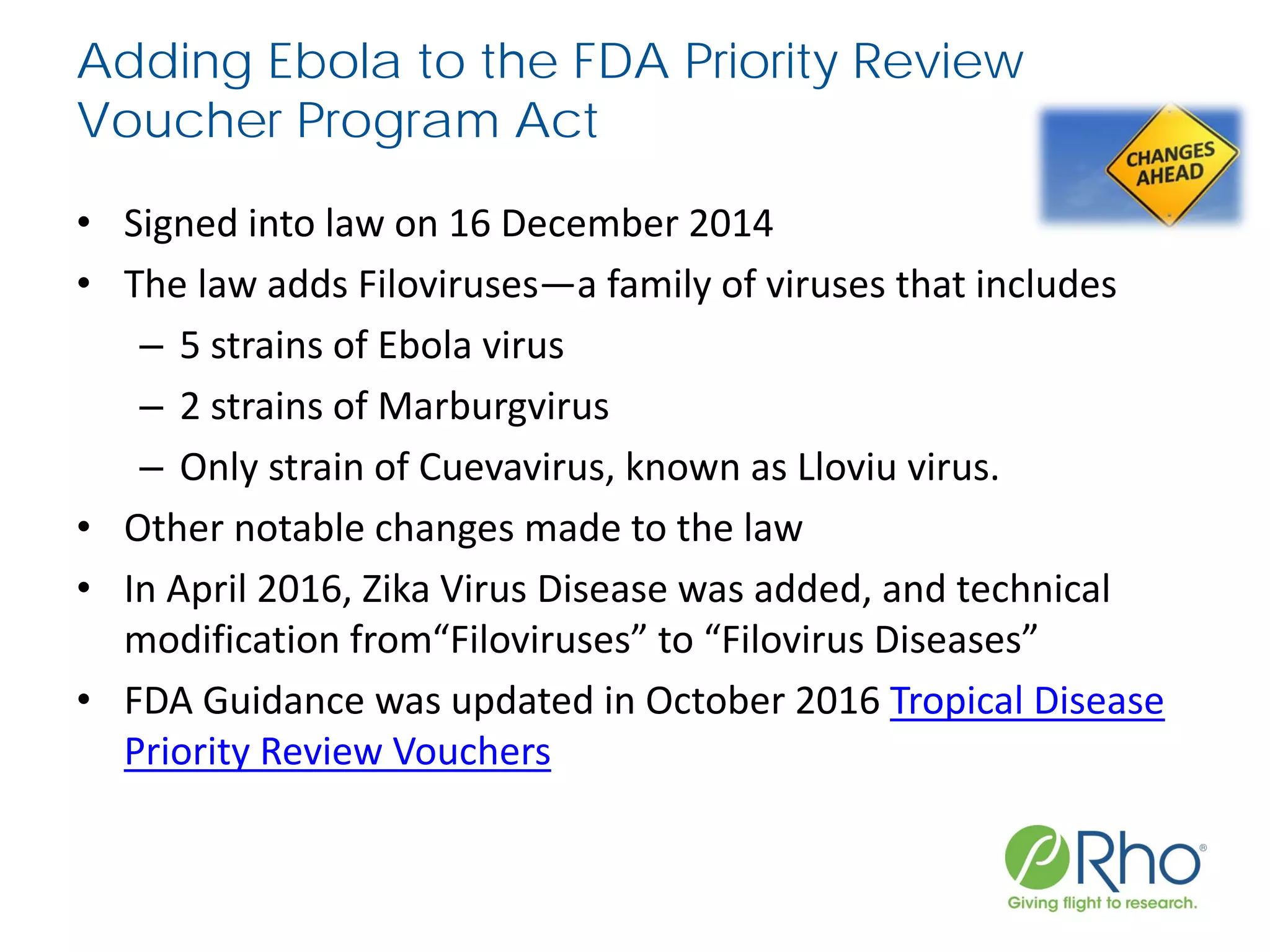Adding Ebola to the FDA Priority Review
Voucher Program Act
• Signed into law on 16 December 2014
• The law adds Filoviruses—a family of viruses that includes
– 5 strains of Ebola virus
– 2 strains of Marburgvirus
– Only strain of Cuevavirus, known as Lloviu virus.
• Other notable changes made to the law
• In April 2016, Zika Virus Disease was added, and technical
modification from“Filoviruses” to “Filovirus Diseases”
• FDA Guidance was updated in October 2016 Tropical Disease
Priority Review Vouchers
 