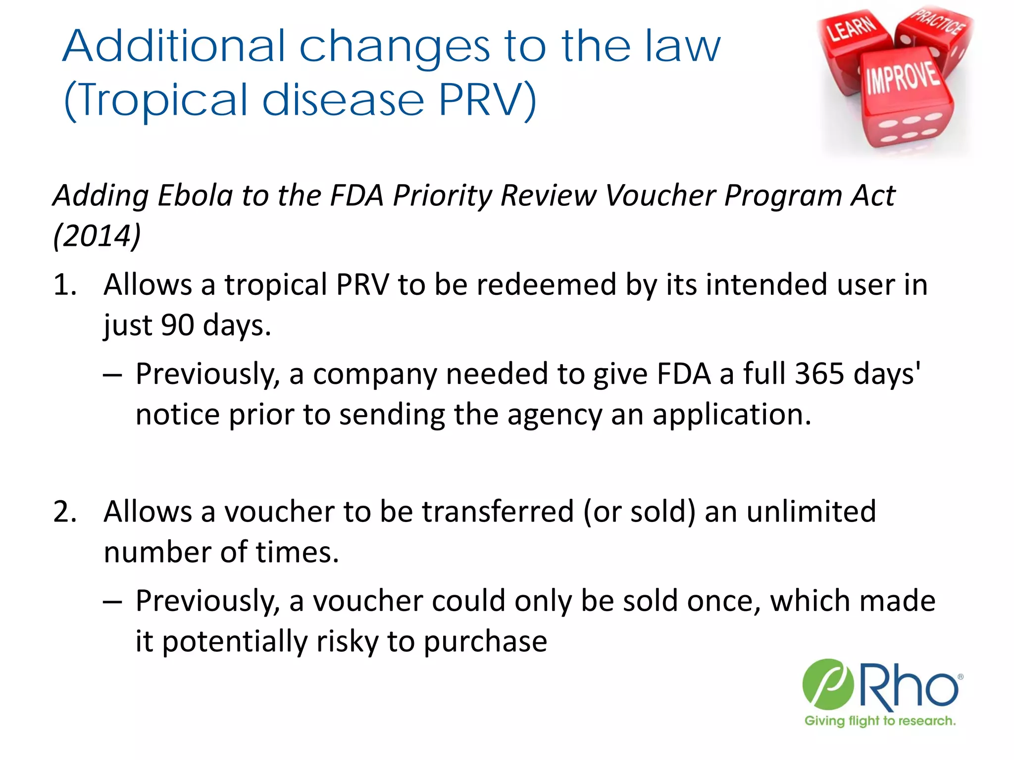 Additional changes to the law
(Tropical disease PRV)
Adding Ebola to the FDA Priority Review Voucher Program Act
(2014)
1. Allows a tropical PRV to be redeemed by its intended user in
just 90 days.
– Previously, a company needed to give FDA a full 365 days'
notice prior to sending the agency an application.
2. Allows a voucher to be transferred (or sold) an unlimited
number of times.
– Previously, a voucher could only be sold once, which made
it potentially risky to purchase
 