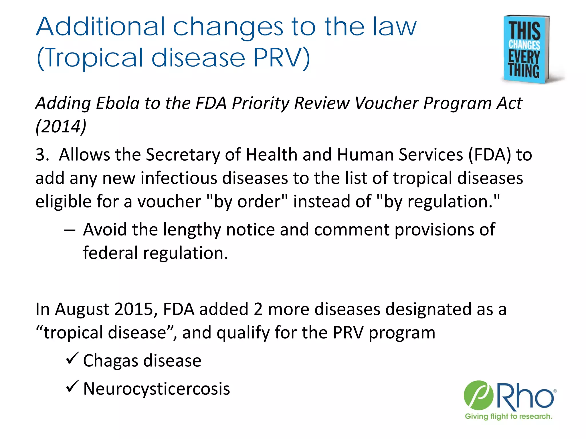 Additional changes to the law
(Tropical disease PRV)
Adding Ebola to the FDA Priority Review Voucher Program Act
(2014)
3. Allows the Secretary of Health and Human Services (FDA) to
add any new infectious diseases to the list of tropical diseases
eligible for a voucher "by order" instead of "by regulation."
– Avoid the lengthy notice and comment provisions of
federal regulation.
In August 2015, FDA added 2 more diseases designated as a
“tropical disease”, and qualify for the PRV program
 Chagas disease
 Neurocysticercosis
 