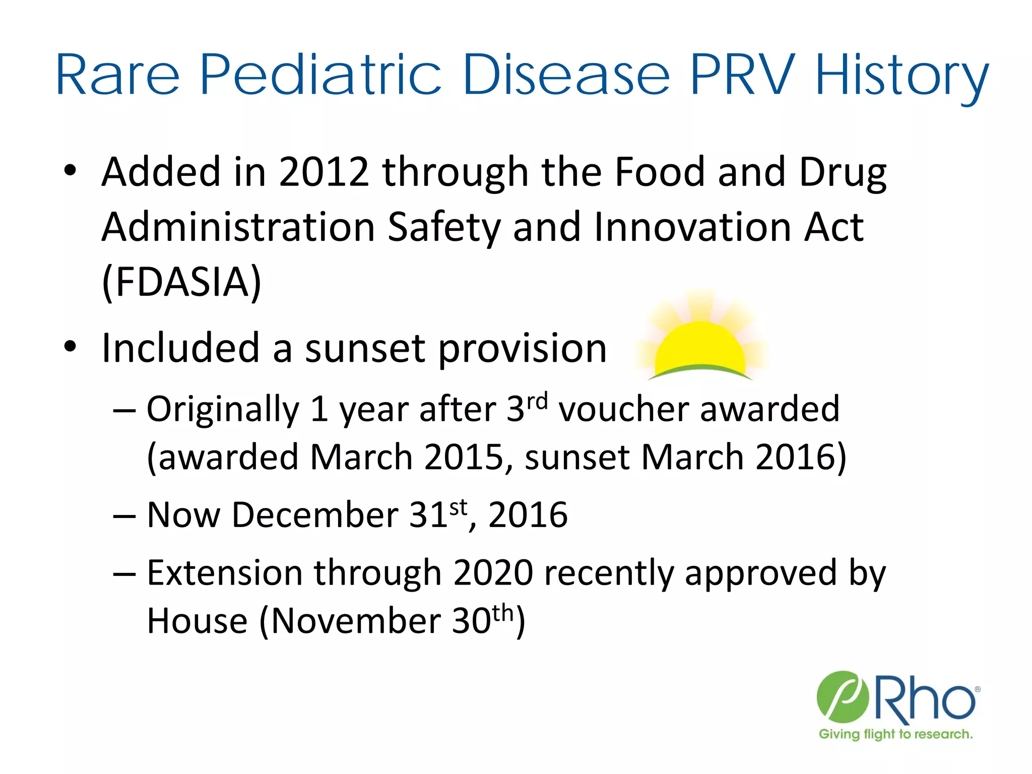 Rare Pediatric Disease PRV History
• Added in 2012 through the Food and Drug
Administration Safety and Innovation Act
(FDASIA)
• Included a sunset provision
– Originally 1 year after 3rd voucher awarded
(awarded March 2015, sunset March 2016)
– Now December 31st, 2016
– Extension through 2020 recently approved by
House (November 30th)
 