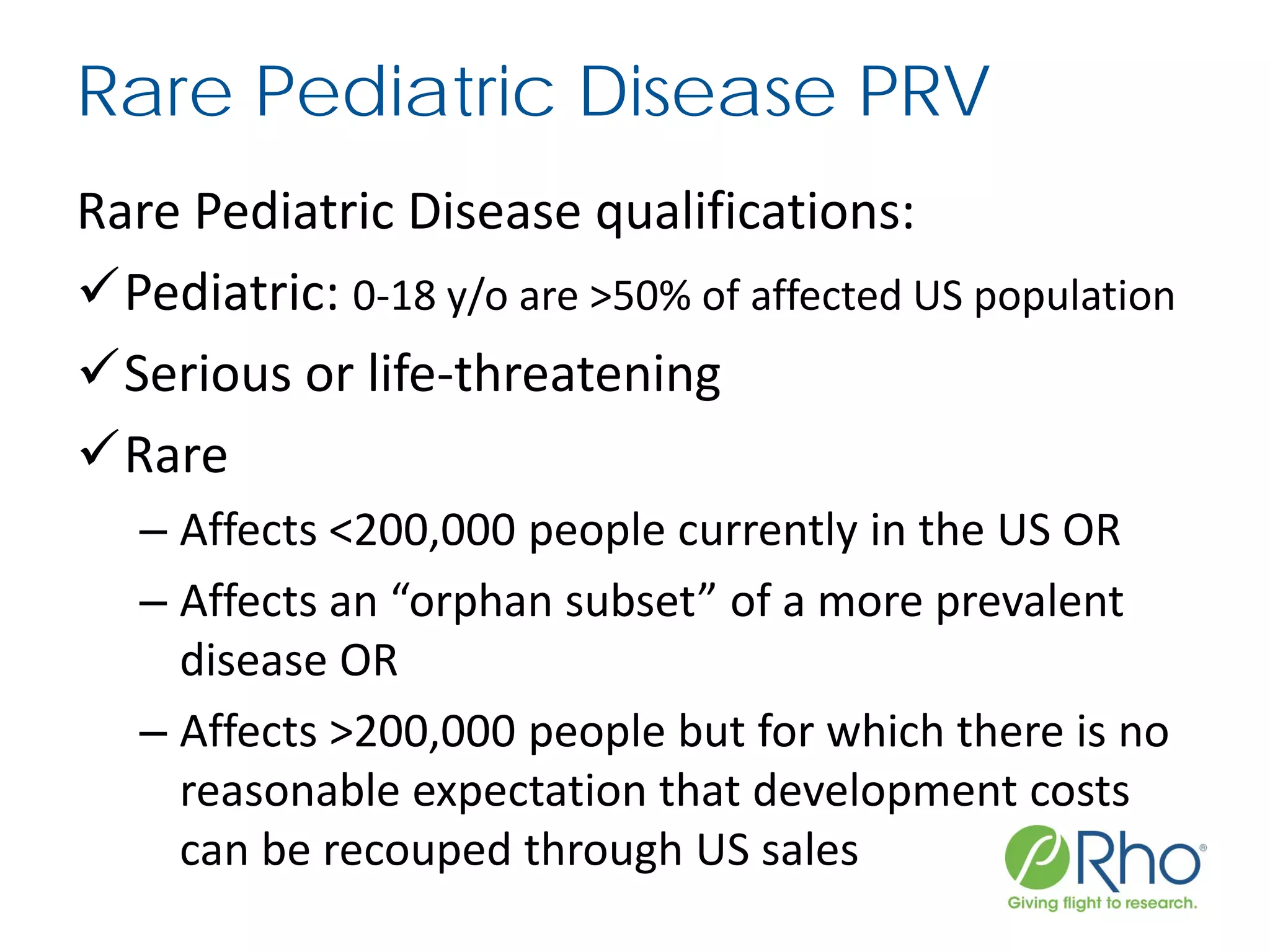 Rare Pediatric Disease PRV
Rare Pediatric Disease qualifications:
Pediatric: 0-18 y/o are >50% of affected US population
Serious or life-threatening
Rare
– Affects <200,000 people currently in the US OR
– Affects an “orphan subset” of a more prevalent
disease OR
– Affects >200,000 people but for which there is no
reasonable expectation that development costs
can be recouped through US sales
 