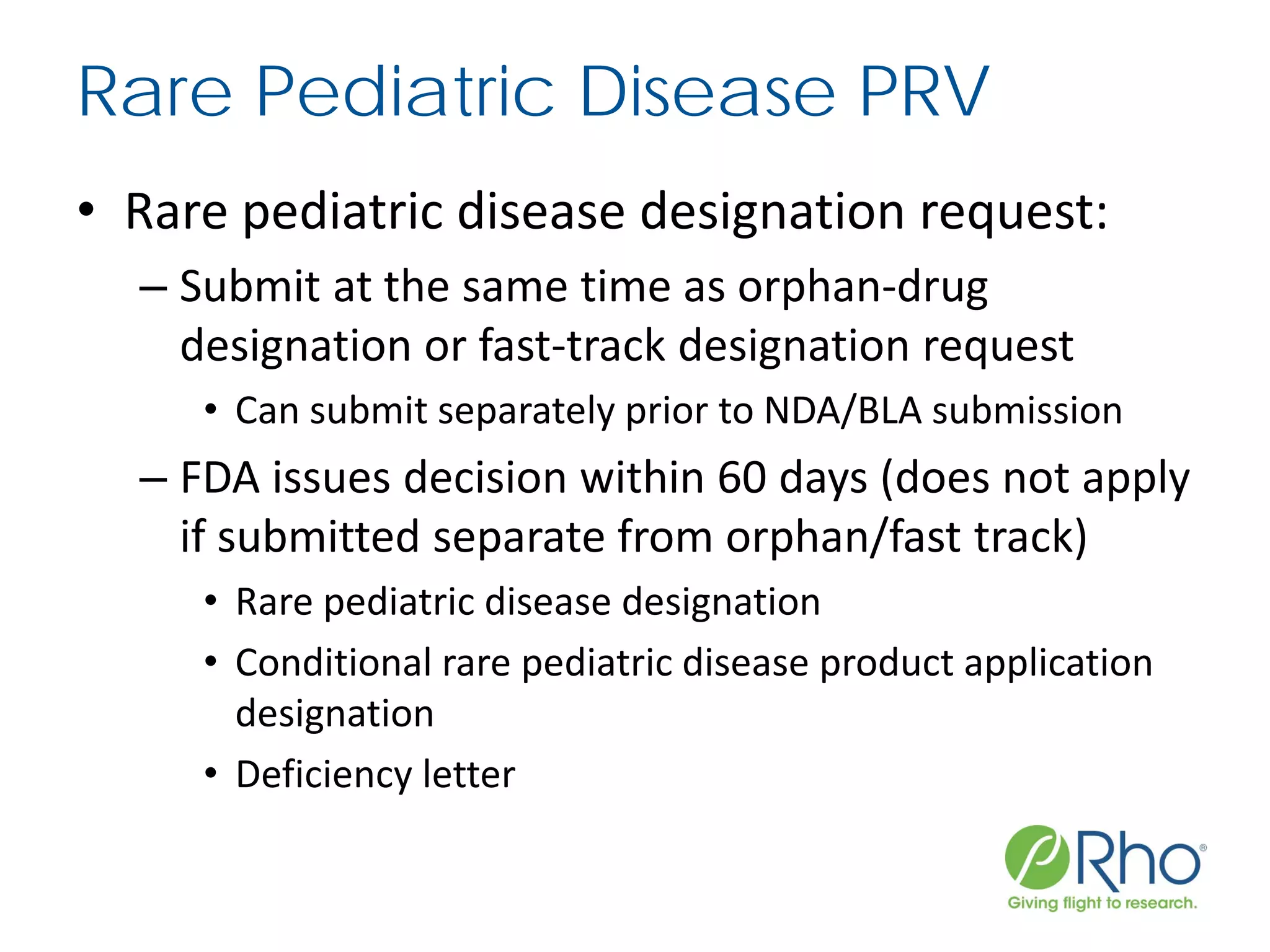 Rare Pediatric Disease PRV
• Rare pediatric disease designation request:
– Submit at the same time as orphan-drug
designation or fast-track designation request
• Can submit separately prior to NDA/BLA submission
– FDA issues decision within 60 days (does not apply
if submitted separate from orphan/fast track)
• Rare pediatric disease designation
• Conditional rare pediatric disease product application
designation
• Deficiency letter
 