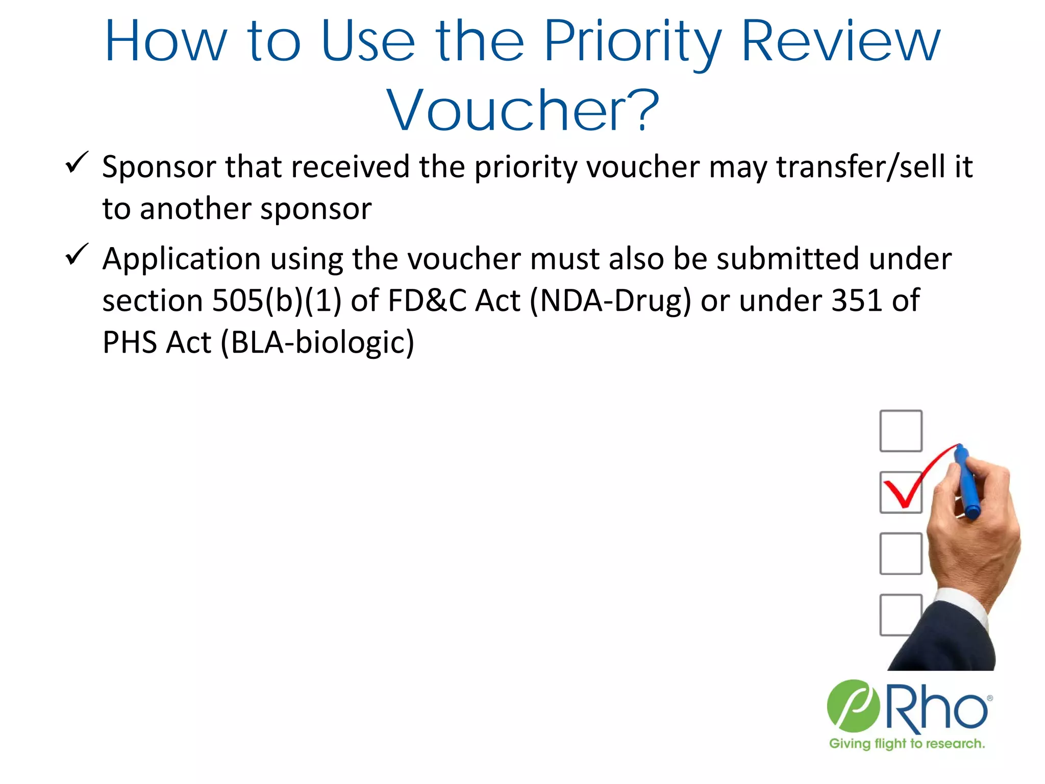 How to Use the Priority Review
Voucher?
 Sponsor that received the priority voucher may transfer/sell it
to another sponsor
 Application using the voucher must also be submitted under
section 505(b)(1) of FD&C Act (NDA-Drug) or under 351 of
PHS Act (BLA-biologic)
 