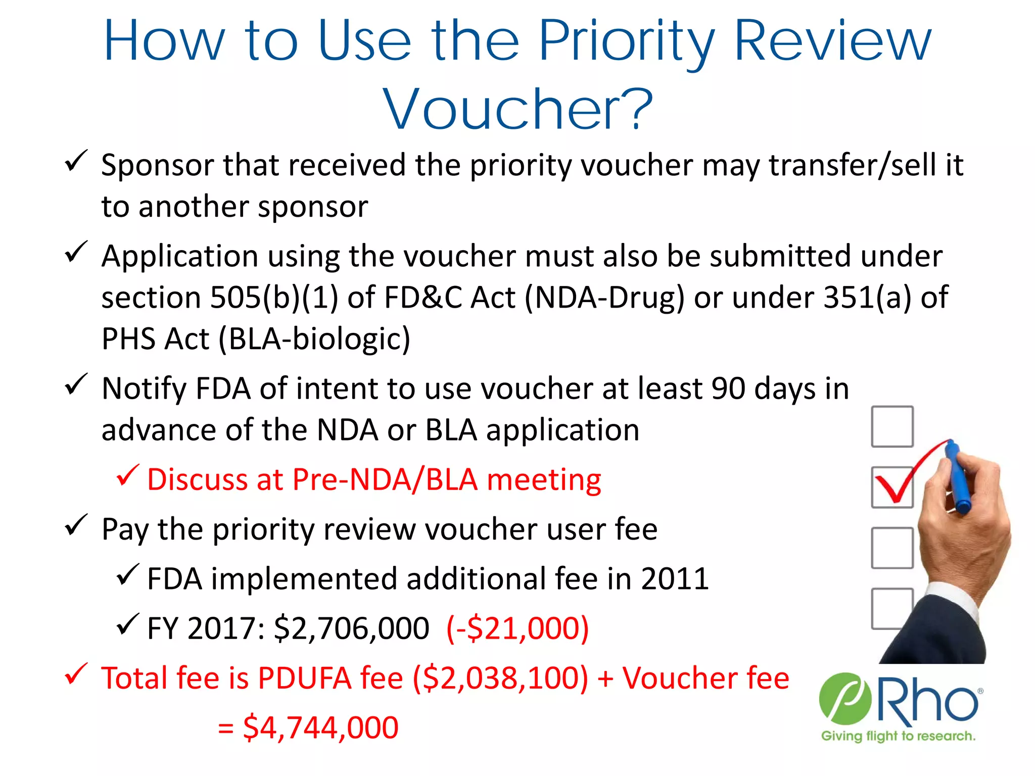 How to Use the Priority Review
Voucher?
 Sponsor that received the priority voucher may transfer/sell it
to another sponsor
 Application using the voucher must also be submitted under
section 505(b)(1) of FD&C Act (NDA-Drug) or under 351(a) of
PHS Act (BLA-biologic)
 Notify FDA of intent to use voucher at least 90 days in
advance of the NDA or BLA application
 Discuss at Pre-NDA/BLA meeting
 Pay the priority review voucher user fee
 FDA implemented additional fee in 2011
 FY 2017: $2,706,000 (-$21,000)
 Total fee is PDUFA fee ($2,038,100) + Voucher fee
= $4,744,000
 