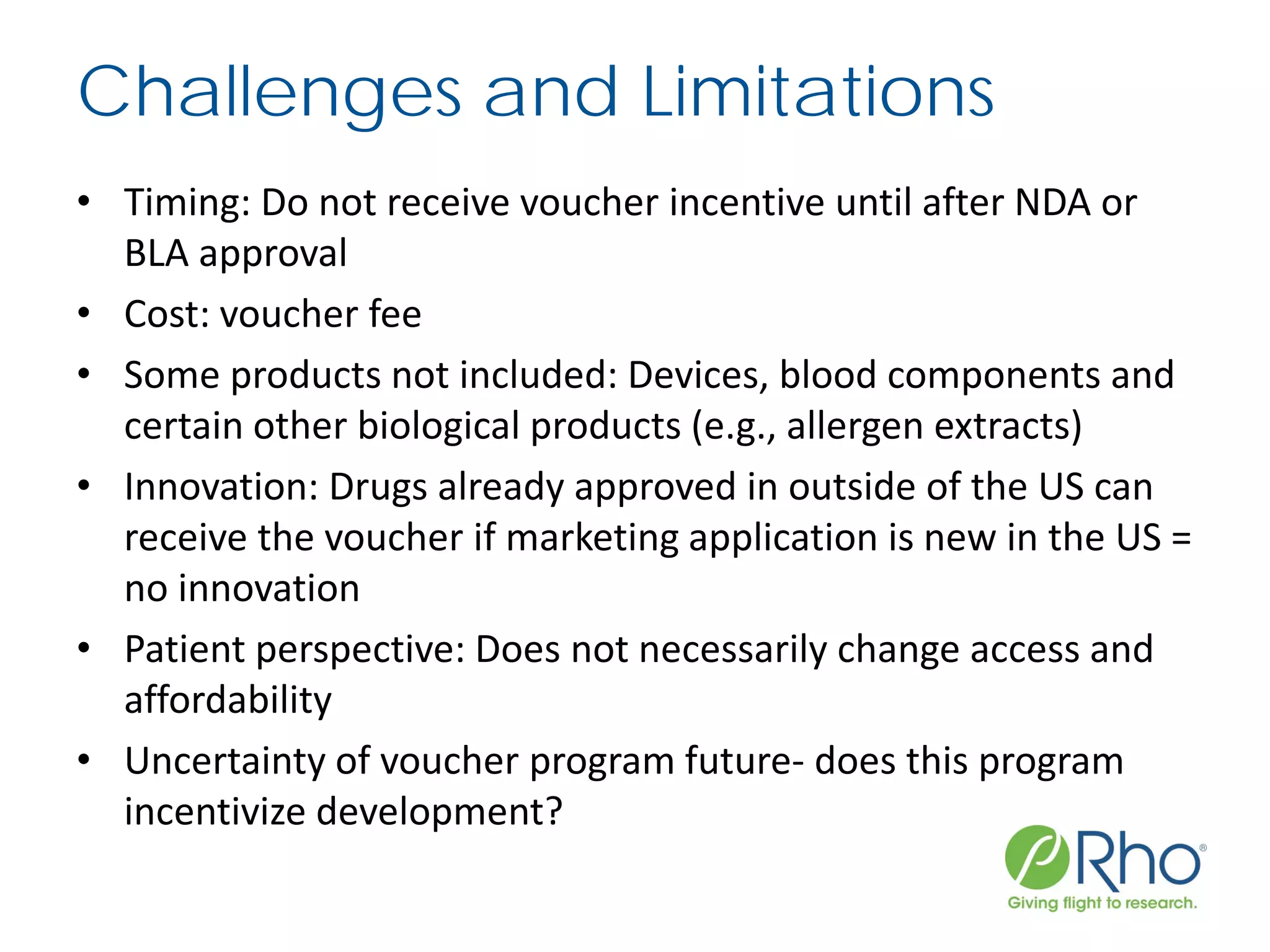 Challenges and Limitations
• Timing: Do not receive voucher incentive until after NDA or
BLA approval
• Cost: voucher fee
• Some products not included: Devices, blood components and
certain other biological products (e.g., allergen extracts)
• Innovation: Drugs already approved in outside of the US can
receive the voucher if marketing application is new in the US =
no innovation
• Patient perspective: Does not necessarily change access and
affordability
• Uncertainty of voucher program future- does this program
incentivize development?
 