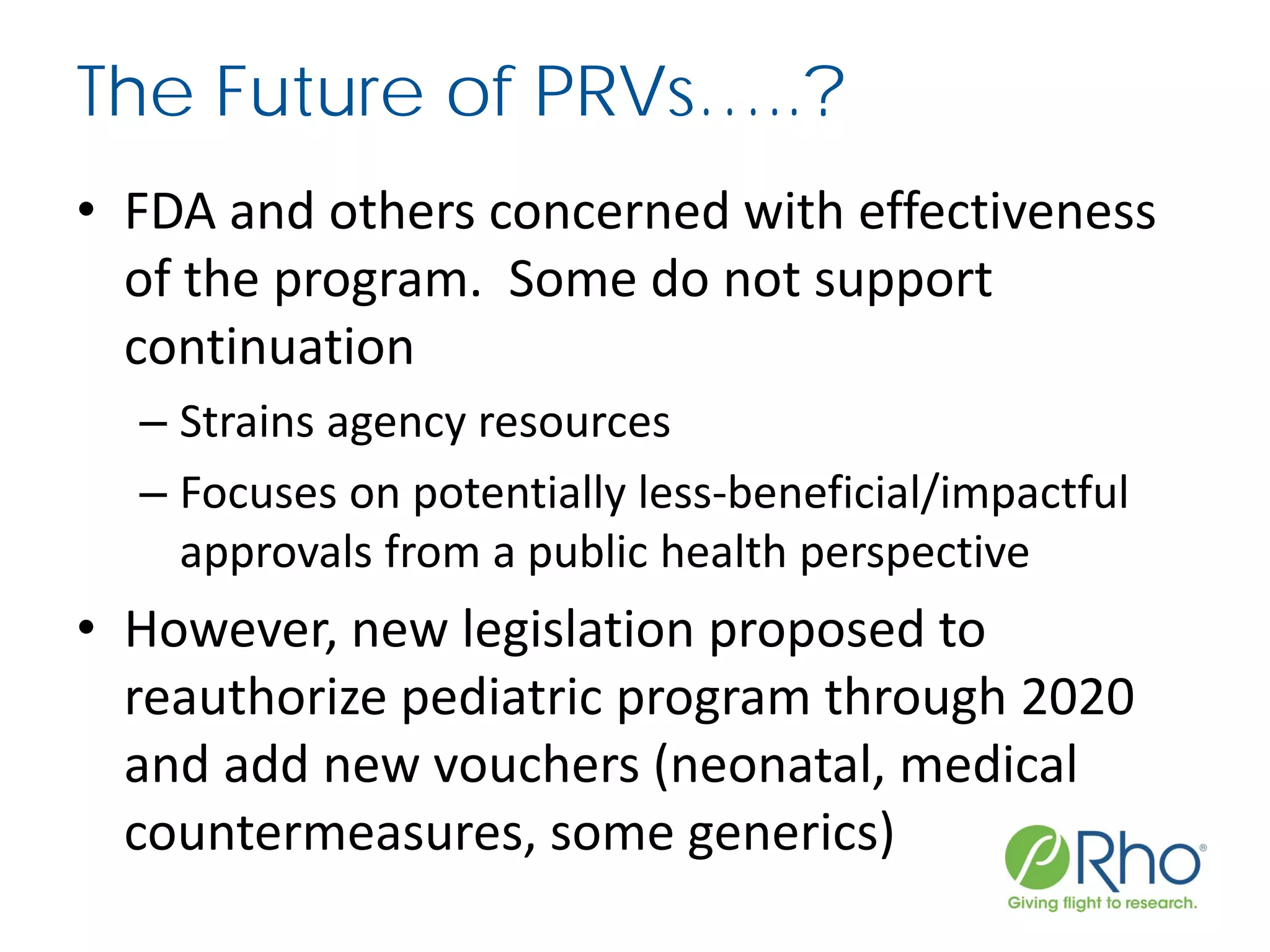 The Future of PRVs…..?
• FDA and others concerned with effectiveness
of the program. Some do not support
continuation
– Strains agency resources
– Focuses on potentially less-beneficial/impactful
approvals from a public health perspective
• However, new legislation proposed to
reauthorize pediatric program through 2020
and add new vouchers (neonatal, medical
countermeasures, some generics)
 