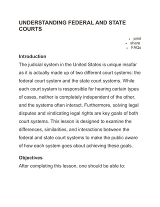 UNDERSTANDING FEDERAL AND STATE
COURTS
                                                            print
                                                          share
                                                          FAQs

Introduction
The judicial system in the United States is unique insofar
as it is actually made up of two different court systems: the
federal court system and the state court systems. While
each court system is responsible for hearing certain types
of cases, neither is completely independent of the other,
and the systems often interact. Furthermore, solving legal
disputes and vindicating legal rights are key goals of both
court systems. This lesson is designed to examine the
differences, similarities, and interactions between the
federal and state court systems to make the public aware
of how each system goes about achieving these goals.

Objectives
After completing this lesson, one should be able to:
 