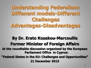 Understanding Federalism:
Diffenent models-Different
Challenges
Advantages-Disadvantages
By Dr. Erato Kozakou-Marcoullis
Former Minister of Foreign Affairs
At the roundtable discussion organized by the European
Parliament Office in Cyprus:
“Federal States in the EU: Challenges and Opportunities”
21 December 2015
1
 
