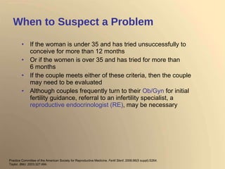 When to Suspect a Problem If the woman is under 35 and has tried unsuccessfully to conceive for more than 12 months Or if the women is over 35 and has tried for more than 6 months If the couple meets either of these criteria, then the couple may need to be evaluated  Although couples frequently turn to their  Ob/Gyn  for initial fertility guidance, referral to an infertility specialist, a  reproductive endocrinologist (RE) , may be necessary Practice Committee of the American Society for Reproductive Medicine.  Fertil Steril . 2006;86(5 suppl):S264. Taylor.  BMJ . 2003;327:494. 