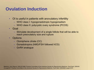 Ovulation Induction OI is useful in patients with anovulatory infertility WHO class I: hypogonadotropic hypogonadism WHO class II: polycystic ovary syndrome (PCOS) Goal Stimulate development of a single follicle that will be able to reach preovulatory size and rupture Options Clomiphene citrate (CC) Gonadotropins (hMG/FSH followed hCG) GnRH analogue Messinis.  Hum Reprod . 2005;20:2688. Practice Committee of the American Society for Reproductive Medicine.  Fertil Steril . 2008;90 (5 suppl):S7. Practice Committee of the American Society for Reproductive Medicine.  Fertil Steril . 2006;86(5 suppl):S187. 