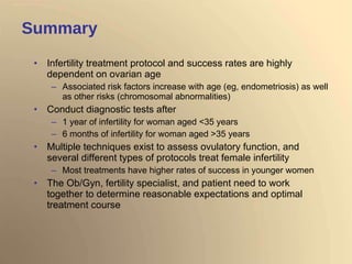 Summary Infertility treatment protocol and success rates are highly dependent on ovarian age  Associated risk factors increase with age (eg, endometriosis) as well as other risks (chromosomal abnormalities) Conduct diagnostic tests after 1 year of infertility for woman aged <35 years 6 months of infertility for woman aged >35 years Multiple techniques exist to assess ovulatory function, and several different types of protocols treat female infertility Most treatments have higher rates of success in younger women The Ob/Gyn, fertility specialist, and patient need to work together to determine reasonable expectations and optimal treatment course 