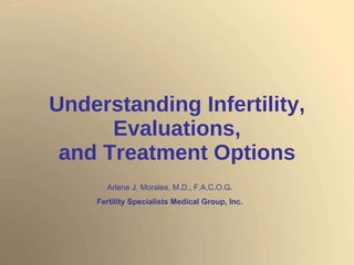 Understanding Infertility, Evaluations, and Treatment Options Arlene J. Morales, M.D., F.A.C.O.G . Fertility Specialists Medical Group, Inc. 