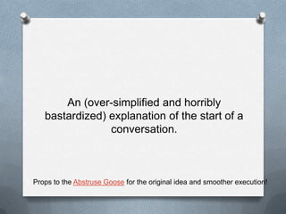 An (over-simplified and horribly bastardized) explanation of the start of a conversation.Props to the Abstruse Goose for the original idea and smoother execution!