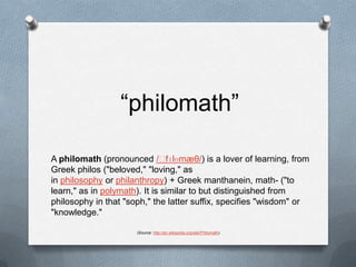 “philomath”A philomath (pronounced /ˈfɪlɵmæθ/) is a lover of learning, from Greek philos ("beloved," "loving," as in philosophy or philanthropy) + Greek manthanein, math- ("to learn," as in polymath). It is similar to but distinguished from philosophy in that "soph," the latter suffix, specifies "wisdom" or "knowledge."(Source: http://en.wikipedia.org/wiki/Philomath)