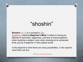 “shoshin”Shoshin (初心) is a concept in Zen Buddhism meaning Beginner's Mind. It refers to having an attitude of openness, eagerness, and lack of preconceptions when studying a subject, even when studying at an advanced level, just as a beginner in that subject would.In the beginner's mind there are many possibilities, in the expert's mind there are few.(Source: http://en.wikipedia.org/wiki/Shoshin)