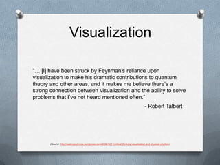 Visualization“… [I] have been struck by Feynman’s reliance upon visualization to make his dramatic contributions to quantum theory and other areas, and it makes me believe there’s a strong connection between visualization and the ability to solve problems that I’ve not heard mentioned often.”- Robert Talbert(Source: http://castingoutnines.wordpress.com/2006/10/11/critical-thinking-visualization-and-physical-intuition/)