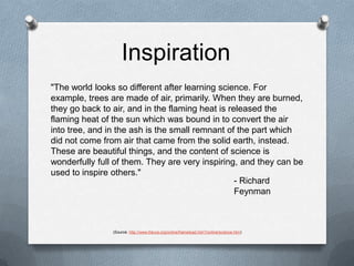 Inspiration"The world looks so different after learning science. For example, trees are made of air, primarily. When they are burned, they go back to air, and in the flaming heat is released the flaming heat of the sun which was bound in to convert the air into tree, and in the ash is the small remnant of the part which did not come from air that came from the solid earth, instead. These are beautiful things, and the content of science is wonderfully full of them. They are very inspiring, and they can be used to inspire others."- Richard Feynman(Source: http://www.fotuva.org/online/frameload.htm?/online/science.htm)