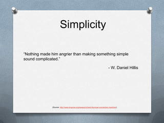 Simplicity“Nothing made him angrier than making something simple sound complicated.”- W. Daniel Hillis(Source: http://www.longnow.org/essays/richard-feynman-connection-machine/)
