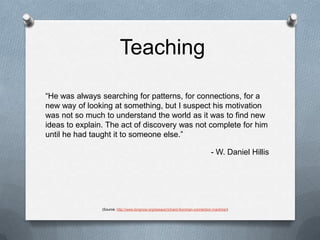 Teaching“He was always searching for patterns, for connections, for a new way of looking at something, but I suspect his motivation was not so much to understand the world as it was to find new ideas to explain. The act of discovery was not complete for him until he had taught it to someone else.”- W. Daniel Hillis(Source: http://www.longnow.org/essays/richard-feynman-connection-machine/)